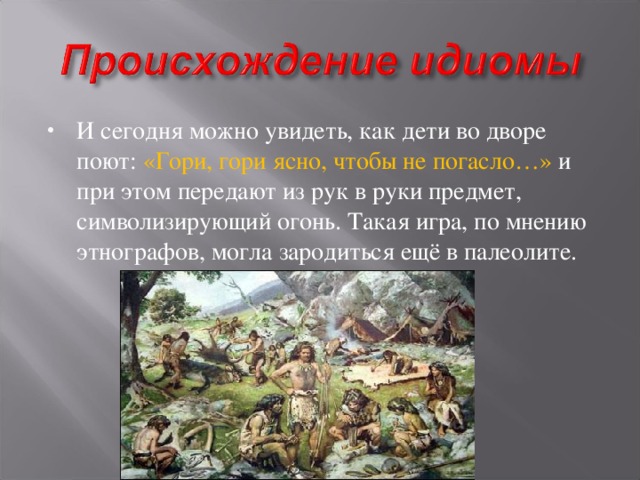 И сегодня можно увидеть, как дети во дворе поют: «Гори, гори ясно, чтобы не погасло…» и при этом передают из рук в руки предмет, символизирующий огонь. Такая игра, по мнению этнографов, могла зародиться ещё в палеолите.