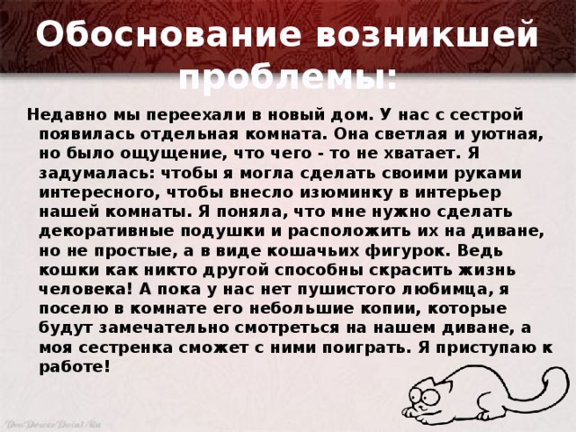 Обоснование возникшей проблемы: Недавно мы переехали в новый дом. У нас с сестрой появилась отдельная комната. Она светлая и уютная, но было ощущение, что чего - то не хватает. Я задумалась: чтобы я могла сделать своими руками интересного, чтобы внесло изюминку в интерьер нашей комнаты. Я поняла, что мне нужно сделать декоративные подушки и расположить их на диване, но не простые, а в виде кошачьих фигурок. Ведь кошки как никто другой способны скрасить жизнь человека! А пока у нас нет пушистого любимца, я поселю в комнате его небольшие копии, которые будут замечательно смотреться на нашем диване, а моя сестренка сможет с ними поиграть. Я приступаю к работе!