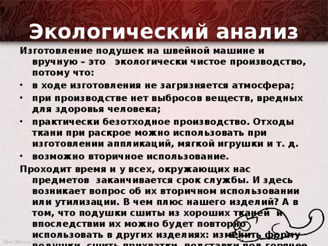 Экологический анализ Изготовление подушек на швейной машине и вручную – это экологически чистое производство, потому что: в ходе изготовления не загрязняется атмосфера; при производстве нет выбросов веществ, вредных для здоровья человека; практически безотходное производство. Отходы ткани при раскрое можно использовать при изготовлении аппликаций, мягкой игрушки и т. д. возможно вторичное использование. Проходит время и у всех, окружающих нас предметов заканчивается срок службы. И здесь возникает вопрос об их вторичном использовании или утилизации. В чем плюс нашего изделий? А в том, что подушки сшиты из хороших тканей и впоследствии их можно будет повторно использовать в других изделиях: изменить форму подушки, сшить прихватки, подставки под горячее или использовать для пошива мягкой игрушки. Это является плюсом и с экономической точки зрения.