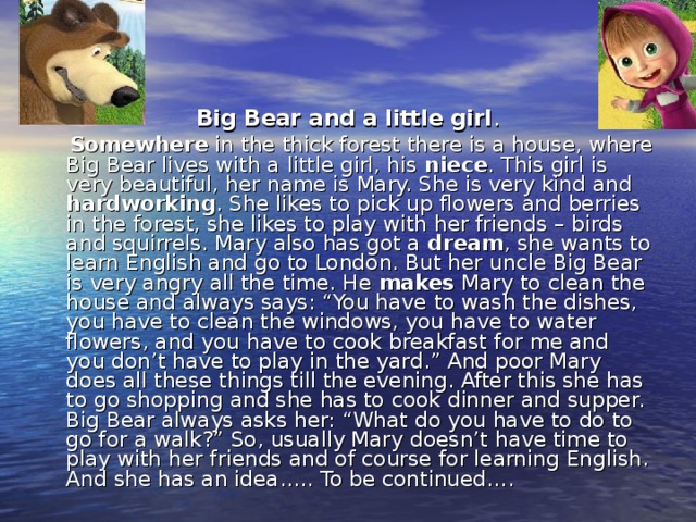 Big Bear and a little girl .  Somewhere in the thick forest there is a house, where Big Bear lives with a little girl, his niece . This girl is very beautiful, her name is Mary. She is very kind and hardworking . She likes to pick up flowers and berries in the forest, she likes to play with her friends – birds and squirrels. Mary also has got a dream , she wants to learn English and go to London. But her uncle Big Bear is very angry all the time. He makes Mary to clean the house and always says: “You have to wash the dishes, you have to clean the windows, you have to water flowers, and you have to cook breakfast for me and you don’t have to play in the yard.” And poor Mary does all these things till the evening. After this she has to go shopping and she has to cook dinner and supper. Big Bear always asks her: “What do you have to do to go for a walk?” So, usually Mary doesn’t have time to play with her friends and of course for learning English. And she has an idea….. To be continued….