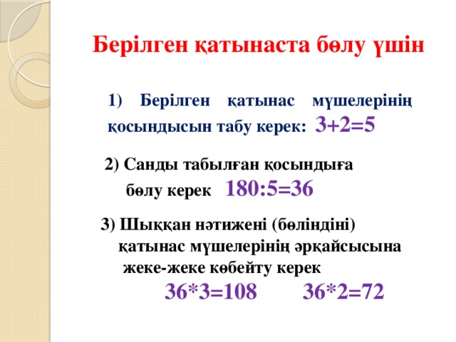 Берілген қатынаста бөлу үшін 1) Берілген қатынас мүшелерінің қосындысын табу керек: 3+2=5 2) Санды табылған қосындыға  бөлу керек 180:5=36 3) Шыққан нәтижені (бөліндіні)  қатынас мүшелерінің әрқайсысына  жеке-жеке көбейту керек   36*3=108 36*2=72