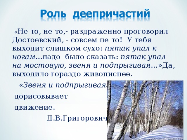 « Не то, не то,- раздраженно проговорил Достоевский, - совсем не то! У тебя выходит слишком сухо: пятак упал к ногам …надо было сказать: пятак упал на мостовую, звеня и подпрыгивая …»Да, выходило гораздо живописнее.  «Звеня и подпрыгивая»  дорисовывает  движение.  Д.В.Григорович.