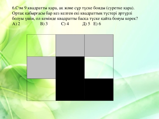 6.Сэм 9 квадратты қара, ақ және сұр түске бояды (суретке қара). Ортақ қабырғасы бар кез келген екі квадраттың түстері әртүрлі болуы үшін, ол кемінде квадратты басқа түске қайта бояуы керек? А) 2 В) 3 С) 4 Д) 5 Е) 6