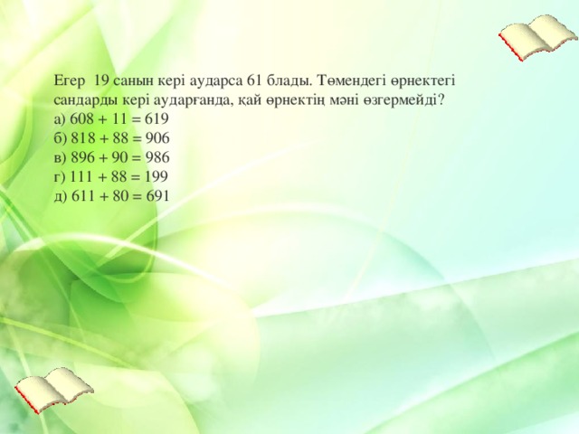 Егер 19 санын кері аударса 61 блады . Төмендегі өрнектегі сандарды кері аударғанда, қай өрнектің мәні өзгермейді?  а) 608 + 11 = 619  б) 818 + 88 = 906  в) 896 + 90 = 986  г) 111 + 88 = 199  д) 611 + 80 = 691