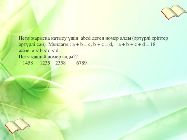 Петя жарысқа қатысу үшін abcd деген номер алды ( әртүрлі әріпте р әртүрлі сан ). Мұндағы : a + b = c, b + c = d, a + b + c + d = 18 және a     1458     1235   2358        6789   