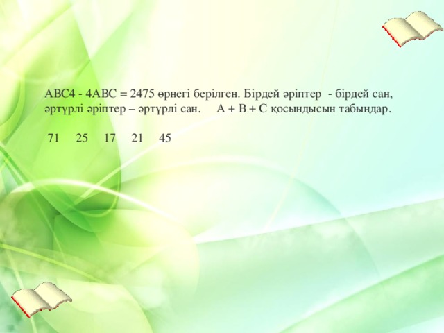 АВС4 - 4АВС = 2475 өрнегі берілген . Бірдей әріптер - бірдей сан , әртүрлі әріптер – әртүрлі сан . А + В + С қосындысын табыңдар .   71     25     17     21     45   