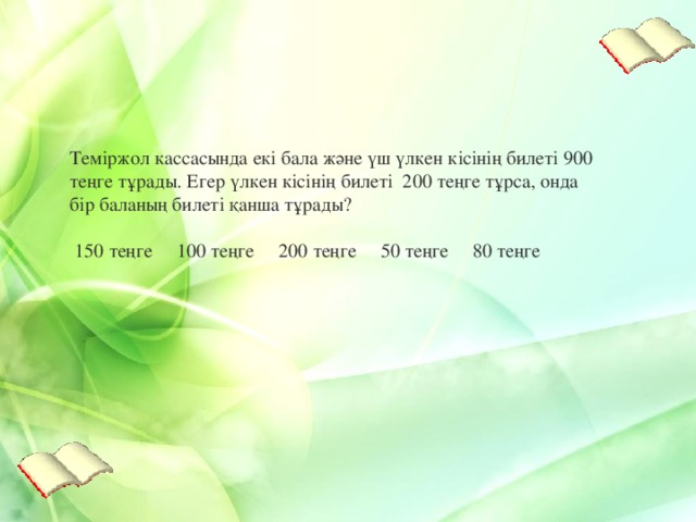 Теміржол касс асында екі бала және үш үлкен кісінің билеті 900 теңге тұрады . Егер үлкен кісінің билеті 200 теңге тұрса, онда бір баланың билеті қанша тұрады ?   150 теңге      100 теңге      200 теңге      50 теңге      80 теңге    