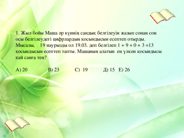 1. Жыл бойы Маша әр күннің сандық белгілеуін жазып сонан соң осы белгілеудегі цифрлардың қосындысын есептеп отырды. Мысалы, 19 наурызды ол 19.03. деп белгілеп 1 + 9 + 0 + 3 =13 қосындысын есептеп тапты. Машаның алатын ең үлкен қосындысы қай санға тең? А) 20 В) 23 С) 19 Д) 15 Е) 26