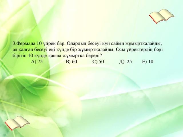 3.Фермада 10 үйрек бар. Олардың бесеуі күн сайын жұмыртқалайды, ал қалған бесеуі екі күнде бір жұмыртқалайды. Осы үйректердің бәрі бірігіп 10 күнде қанша жұмыртқа береді?  А) 75 В) 60 С) 50 Д) 25  Е) 10