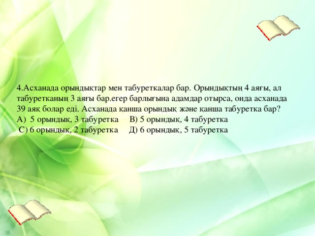 4.Асханада орындықтар мен табуреткалар бар. Орындықтың 4 аяғы, ал табуретканың 3 аяғы бар.егер барлығына адамдар отырса, онда асханада 39 аяқ болар еді. Асханада қанша орындық және қанша табуретка бар? А) 5 орындық, 3 табуретка В) 5 орындық, 4 табуретка  С) 6 орындық, 2 табуретка Д) 6 орындық, 5 табуретка