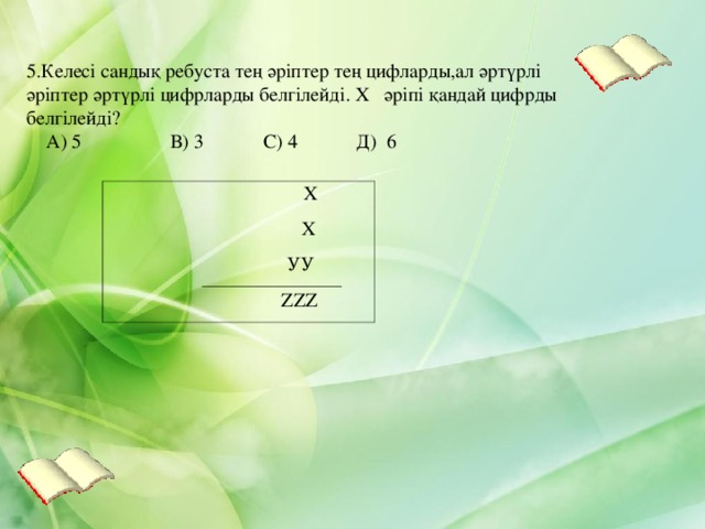 5.Келесі сандық ребуста тең әріптер тең цифларды,ал әртүрлі әріптер әртүрлі цифрларды белгілейді. Х әріпі қандай цифрды белгілейді?   А) 5 В) 3 С) 4 Д) 6  Х  Х  УУ    ZZZ