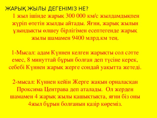 ЖАРЫҚ ЖЫЛЫ ДЕГЕНІМІЗ НЕ?  1 жыл ішінде жарық 300 000 км/с жылдамдықпен жүріп өтетін жылды айтады. Яғни, жарық жылын ұзындықты өлшеу бірлігімен есептегенде жарық жылы шамамен 9400 млрд.км тең. 1-Мысал: адам Күннен келген жарықты сол сәтте емес, 8 минуттай бұрын болған деп түсіне керек, себебі Күннен жарық жерге сондай уақытта жетеді. 2-мысал: Күннен кейін Жерге жақын орналасқан Проксима Центрава деп аталады. Ол жерден шамамен 4 жарық жылы қашықтықта, яғни біз оны 4жыл бұрын болғанын қазір көреміз.