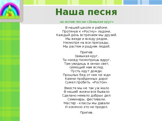 Наша песня на мотив песни «Замыкая круг»   В нашей школе и районе, Протянув к «Ростку» ладони, Каждый день встречаем мы друзей. Мы везде и всюду рядом, Несмотря на все преграды, Мы растем и радуем людей.   Припев: Замыкая круг, Ты назад посмотришь вдруг, Там увидишь в окнах свет, сияющий нам вслед. Пусть идут дожди, Прошлых бед от них не жди Камни пройденных дорог Сумел пробить «Росток».   Вместе мы не так уж мало В нашей жизни все бывало Сделано немало добрых дел: Семинары, фестивали, Мастер - классы мы давали И конечно это не предел.   Припев.  