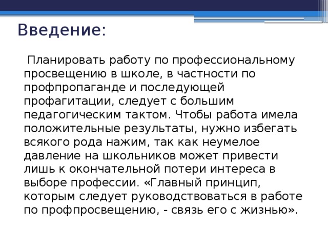 Введение:  Планировать работу по профессиональному просвещению в школе, в частности по профпропаганде и последующей профагитации, следует с большим педагогическим тактом. Чтобы работа имела положительные результаты, нужно избегать всякого рода нажим, так как неумелое давление на школьников может привести лишь к окончательной потери интереса в выборе профессии. «Главный принцип, которым следует руководствоваться в работе по профпросвещению, - связь его с жизнью».