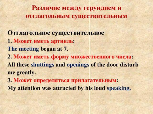 Различие между герундием и отглагольным существительным Отглагольное существительное 1. Может иметь артикль : The meeting began at 7. 2. Может иметь форму множественного числа : All these shuttings and openings of the door disturb me greatly. 3. Может определяться прилагательным : My attention was attracted by his loud speaking.