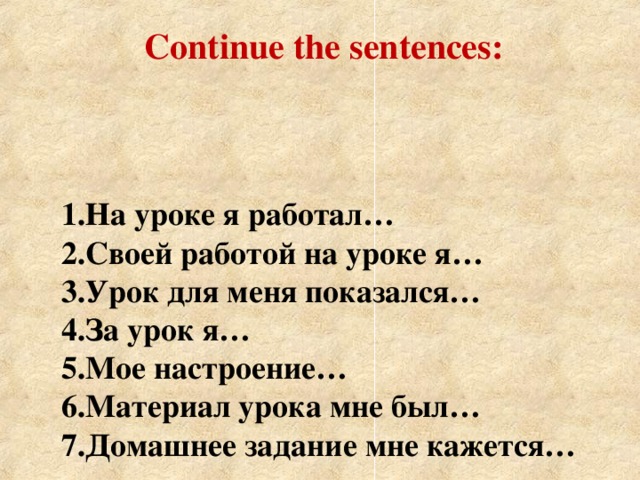 Continue the sentences: 1.На уроке я работал…  2.Своей работой на уроке я…  3.Урок для меня показался…  4.За урок я…  5.Мое настроение…  6.Материал урока мне был…  7.Домашнее задание мне кажется…