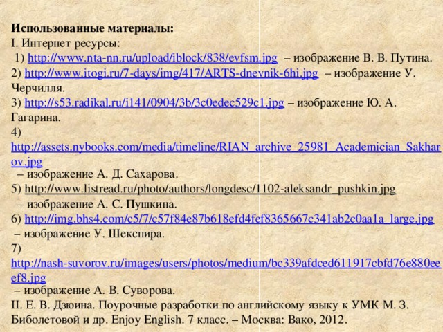 Использованные материалы :  I . Интернет ресурсы:  1) http://www.nta-nn.ru/upload/iblock/838/evfsm.jpg – изображение В. В. Путина.  2) http://www.itogi.ru/7-days/img/417/ARTS-dnevnik-6hi.jpg – изображение У. Черчилля.  3) http://s53.radikal.ru/i141/0904/3b/3c0edec529c1.jpg – изображение Ю. А. Гагарина.  4) http://assets.nybooks.com/media/timeline/RIAN_archive_25981_Academician_Sakharov.jpg – изображение А. Д. Сахарова.  5) http://www.listread.ru/photo/authors/longdesc/1102-aleksandr_pushkin.jpg  – изображение А. С. Пушкина.  6) http://img.bhs4.com/c5/7/c57f84e87b618efd4fef8365667c341ab2c0aa1a_large.jpg  – изображение У. Шекспира.  7) http://nash-suvorov.ru/images/users/photos/medium/bc339afdced611917cbfd76e880eeef8.jpg – изображение А. В. Суворова.  II . Е. В. Дзюина. Поурочные разработки по английскому языку к УМК М. З. Биболетовой и др. Enjoy English . 7 класс. – Москва: Вако, 2012.