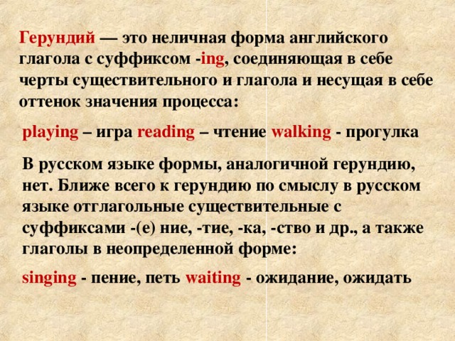 Герундий — это неличная форма английского глагола с суффиксом - ing , соединяющая в себе черты существительного и глагола и несущая в себе оттенок значения процесса: playing – игра  reading – чтение  walking - прогулка В русском языке формы, аналогичной герундию, нет. Ближе всего к герундию по смыслу в русском языке отглагольные существительные с суффиксами -(е) ние, -тие, -ка, -ство и др., а также глаголы в неопределенной форме: singing - пение, петь  waiting - ожидание, ожидать