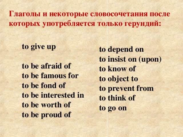 Глаголы и некоторые словосочетания после которых употребляется только герундий: to give up   to be afraid of  to be famous for  to be fond of  to be interested in  to be worth of  to be proud of    to depend on  to insist on (upon)  to know of  to object to  to prevent from  to think of  to go on