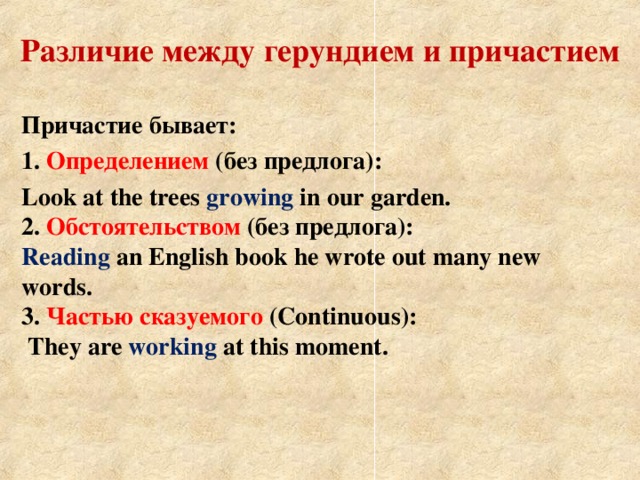 Различие между герундием и причастием    Причастие бывает : 1.  Определением  (без предлога) : Look at the trees growing in our garden.  2. Обстоятельством (без предлога):  Reading an English book he wrote out many new words.  3. Частью сказуемого  (Continuous) :  They are working at this moment.