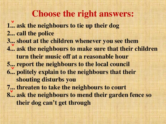 Choose the right answers: 1... ask the neighbours to tie up their dog  2... call the police  3... shout at the children whenever you see them  4... ask the neighbours to make sure that their children  turn their music off at a reasonable hour  5... report the neighbours to the local council  6... politely explain to the neighbours that their  shouting disturbs you  7... threaten to take the neighbours to court  8... ask the neighbours to mend their garden fence so  their dog can’t get through   ˅ ˅ ˅ ˅