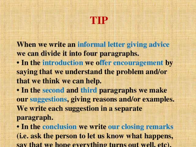 TIP   When we write an informal letter giving advice we can  divide it into four paragraphs.  • In the introduction we o ffer encouragement by  saying that we understand the problem and/or that we  think we can help.  • In the second and third paragraphs we make our suggestions , giving reasons and/or examples. We write each suggestion in a separate paragraph.  • In the conclusion we write our closing remarks (i.e. ask the person to let us know what happens, say that we hope everything turns out well, etc).