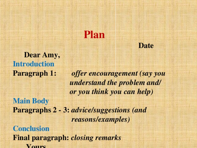 Plan  Date  Dear Amy,  Introduction  Paragraph 1:  offer encouragement (say you  understand the problem and/  or you think you can help)  Main Body  Paragraphs 2 - 3: advice/suggestions (and  reasons/examples)  Conclusion  Final paragraph:  closing remarks   Yours ,  ................... (your first name)