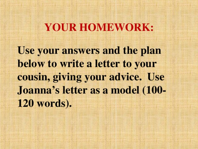 YOUR HOMEWORK: Use your answers and the plan below to write a letter to your cousin, giving  your advice. Use Joanna’s letter as a model (100-120 words).