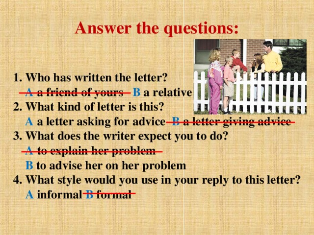 Answer the questions: 1. Who has written the letter?   A a friend of yours В  a relative  2. What kind of letter is this?   A a letter asking for advice  В a letter giving advice  3. What does the writer expect you to do?   A to explain her problem   В  to advise her on her problem  4. What style would you use in your reply to this letter?   A informal В formal