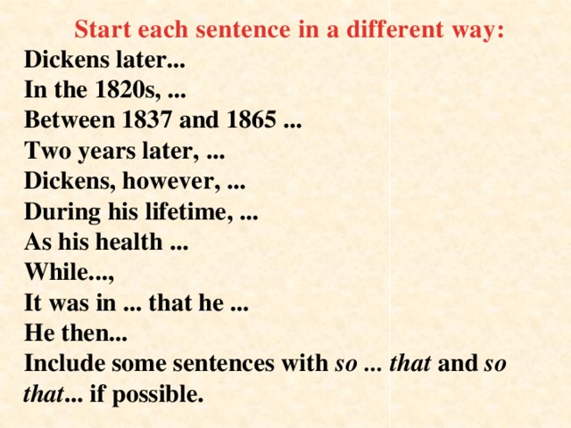 Start each sentence in a different way: Dickens later...  In the 1820s, ...  Between 1837 and 1865 ...  Two years later, ...  Dickens, however, ...  During his lifetime, ...  As his health ...  While...,  It was in ... that he ...  He then...  Include some sentences with so ... that and so that ... if possible.