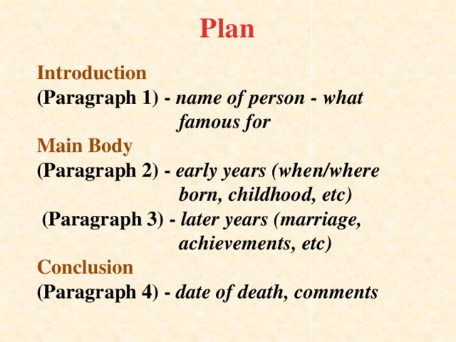 Plan  Introduction  (Paragraph 1) - name of person - what  famous for  Main Body  (Paragraph 2) - early years (when/where  born, childhood, etc)  (Paragraph 3) - later years (marriage,  achievements, etc)  Conclusion  (Paragraph 4) - date of death, comments