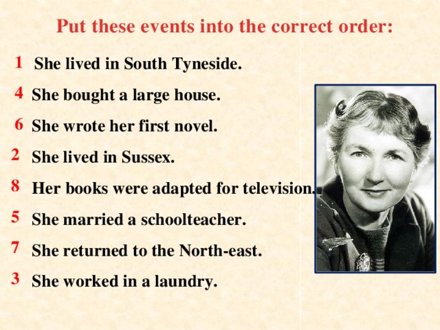 Put these events into the correct order:    She lived in South Tyneside.    She bought a large house.  She wrote her first novel.  She lived in Sussex.  Her books were adapted for television.  She married a schoolteacher.  She returned to the North-east.  She worked in a laundry.    1 4 6 2 8 5 7 3