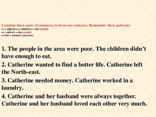Combine these pairs of sentences to form one sentence. Remember these patterns:  so + adjective (+ infinitive) + that ( result )  so + adverb + that ( result )  so that + sentence ( purpose )    1. The people in the area were poor. The children didn’t have enough to eat. 2. Catherine wanted to find a better life. Catherine left the North-east. 3. Catherine needed money. Catherine worked in a laundry. 4. Catherine and her husband were always together. Catherine and her husband loved each other very much.