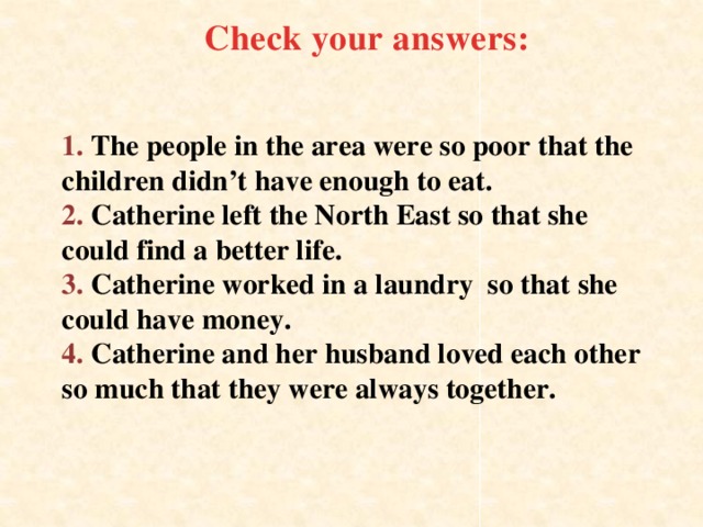 Check your answers: 1. The people in the area were so poor that the children didn’t have enough to eat.  2. Catherine left the North East so that she could find a better life.  3. Catherine worked in a laundry so that she could have money.  4. Catherine and her husband loved each other so much that they were always together.