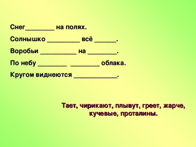 Снег________ на полях. Солнышко _________ всё ______. Воробьи __________ на ________. По небу ________ ________ облака. Кругом виднеются ____________. Тает, чирикают, плывут, греет, жарче, кучевые, проталины.