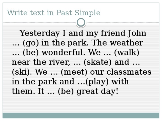 Write text in Past Simple   Yesterday I and my friend John … (go) in the park. The weather … (be) wonderful. We … (walk) near the river, … (skate) and … (ski). We … (meet) our classmates in the park and …(play) with them. It … (be) great day!