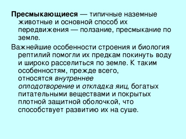 Пресмыкающиеся  — типичные наземные животные и основной способ их передвижения — ползание, пресмыкание по земле. Важнейшие особенности строения и биология рептилий помогли их предкам покинуть воду и широко расселиться по земле. К таким особенностям, прежде всего, относятся  внутреннее оплодотворение  и  откладка яиц , богатых питательными веществами и покрытых плотной защитной оболочкой, что способствует развитию их на суше.