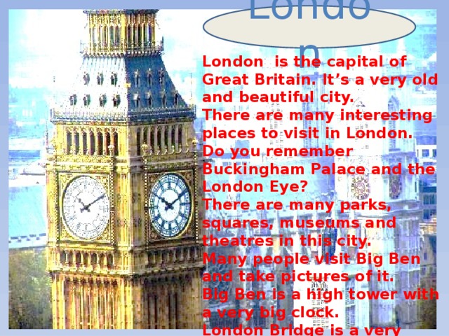London London is the capital of Great Britain. It’s a very old and beautiful city. There are many interesting places to visit in London. Do you remember Buckingham Palace and the London Eye? There are many parks, squares, museums and theatres in this city. Many people visit Big Ben and take pictures of it. Big Ben is a high tower with a very big clock. London Bridge is a very popular place too. It’s on the Thames River.