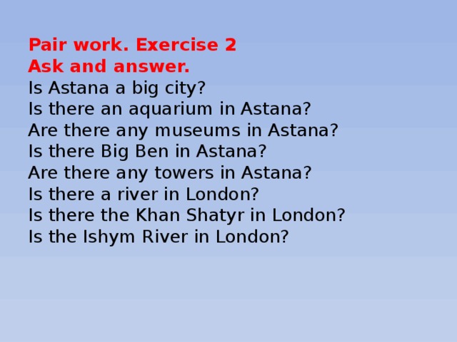 Pair work. Exercise 2 Ask and answer. Is Astana a big city? Is there an aquarium in Astana? Are there any museums in Astana? Is there Big Ben in Astana? Are there any towers in Astana? Is there a river in London? Is there the Khan Shatyr in London? Is the Ishym River in London?