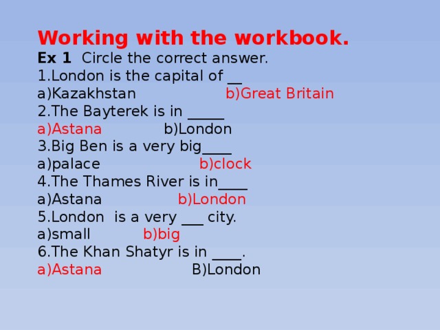 Working with the workbook. Ex 1 Circle the correct answer. 1.London is the capital of __ a)Kazakhstan b)Great Britain 2.The Bayterek is in _____ a)Astana b)London 3.Big Ben is a very big____ a)palace b)clock 4.The Thames River is in____ a)Astana b)London 5.London is a very ___ city. a)small b)big 6.The Khan Shatyr is in ____. a)Astana B)London