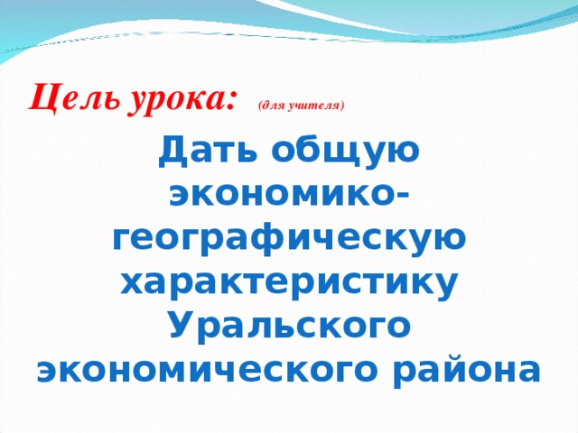 Цель урока: (для учителя) Дать общую экономико-географическую характеристику Уральского экономического района