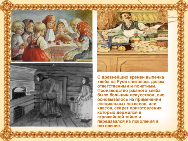 С древнейших времен выпечка хлеба на Руси считалась делом ответственным и почетным. Производство ржаного хлеба было большим искусством, оно основывалось на применении специальных заквасок, или квасов, секрет приготовления которых держался в строжайшей тайне и передавался из поколения в поколение.