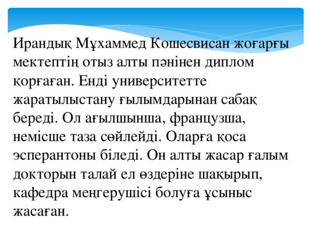 Ирандық Мұхаммед Кошесвисан жоғарғы мектептің отыз алты пәнінен диплом қорғаған. Енді университетте жаратылыстану ғылымдарынан сабақ береді. Ол ағылшынша, французша, немісше таза сөйлейді. Оларға қоса эсперантоны біледі. Он алты жасар ғалым докторын талай ел өздеріне шақырып, кафедра меңгерушісі болуға ұсыныс жасаған.