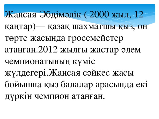 Жансая Әбдімәлік ( 2000 жыл, 12 қаңтар)— қазақ шахматшы қыз, он төрте жасында гроссмейстер атанған.2012 жылғы жастар әлем чемпионатының күміс жүлдегері.Жансая сәйкес жасы бойынша қыз балалар арасында екі дүркін чемпион атанған.