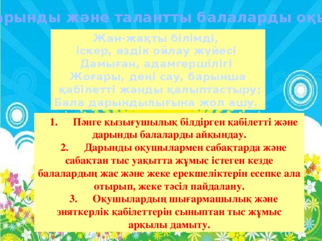 Дарынды және талантты балаларды оқыту Жан-жақты білімді, іскер, өздік ойлау жүйесі Дамыған, адамгершілігі Жоғары, дені сау, барынша  қабілетті жанды қалыптастыру; Бала дарындылығына жол ашу. 1.  Пәнге қызығушылық білдірген қабілетті және дарынды балаларды айқындау. 2.  Дарынды оқушылармен сабақтарда және сабақтан тыс уақытта жұмыс істеген кезде балалардың жас және жеке ерекшеліктерін есепке ала отырып, жеке тәсіл пайдалану. 3.  Оқушылардың шығармашылық және зияткерлік қабілеттерін сыныптан тыс жұмыс арқылы дамыту.