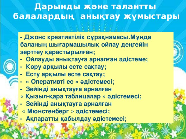 Дарынды және талантты  балалардың анықтау жұмыстары - Джонс креативтілік сұрақнамасы.Мұнда баланың шығармашылық ойлау деңгейін зерттеу қарастырылған; -  Ойлауды анықтауға арналған әдістеме; -  Көру арқылы есте сақтау; -  Есту арқылы есте сақтау; -  « Оперативті ес » әдістемесі; -  Зейінді анықтауға арналған « Қызыл-қара таблицалар » әдістемесі; -  Зейінді анықтауға арналған  « Мюнстенберг » әдістемесі; -  Ақпаратты қабылдау әдістемесі;