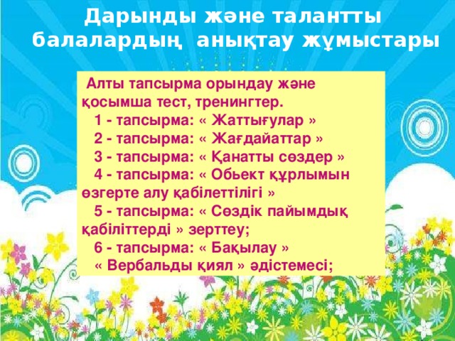 Дарынды және талантты  балалардың анықтау жұмыстары  Алты тапсырма орындау және қосымша тест, тренингтер.    1 - тапсырма: « Жаттығулар »    2 - тапсырма: « Жағдайаттар »    3 - тапсырма: « Қанатты сөздер »    4 - тапсырма: « Обьект құрлымын өзгерте алу қабілеттілігі »    5 - тапсырма: « Сөздік пайымдық қабіліттерді » зерттеу;    6 - тапсырма: « Бақылау »    « Вербальды қиял » әдістемесі;