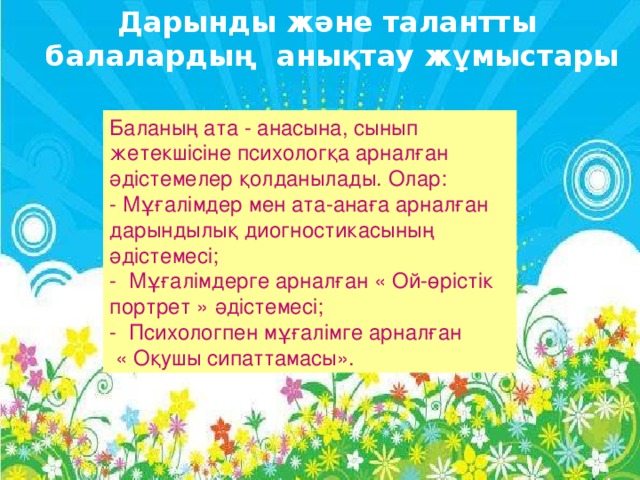 Дарынды және талантты  балалардың анықтау жұмыстары Баланың ата - анасына, сынып жетекшісіне психологқа арналған әдістемелер қолданылады. Олар: - Мұғалімдер мен ата-анаға арналған дарындылық диогностикасының әдістемесі; -  Мұғалімдерге арналған « Ой-өрістік портрет » әдістемесі; -  Психологпен мұғалімге арналған  « Оқушы сипаттамасы».