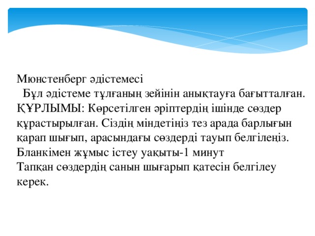 Мюнстенберг әдістемесі  Бұл әдістеме тұлғаның зейінін анықтауға бағытталған. ҚҰРЛЫМЫ: Көрсетілген әріптердің ішінде сөздер құрастырылған. Сіздің міндетіңіз тез арада барлығын қарап шығып, арасындағы сөздерді тауып белгілеңіз. Бланкімен жұмыс істеу уақыты-1 минут Тапқан сөздердің санын шығарып қатесін белгілеу керек.