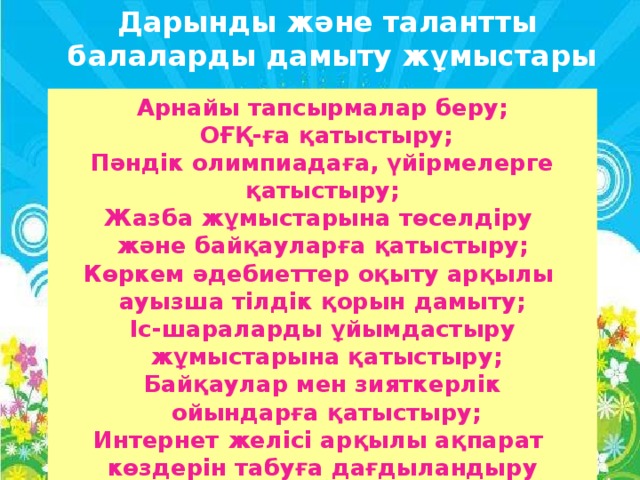 Дарынды және талантты  балаларды дамыту жұмыстары Арнайы тапсырмалар беру;  ОҒҚ-ға қатыстыру; Пәндік олимпиадаға, үйірмелерге қатыстыру; Жазба жұмыстарына төселдіру және байқауларға қатыстыру; Көркем әдебиеттер оқыту арқылы ауызша тілдік қорын дамыту; Іс-шараларды ұйымдастыру  жұмыстарына қатыстыру; Байқаулар мен зияткерлік  ойындарға қатыстыру; Интернет желісі арқылы ақпарат көздерін табуға дағдыландыру